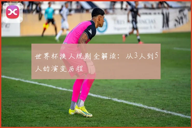 世界杯换人规则全解读：从3人到5人的演变历程