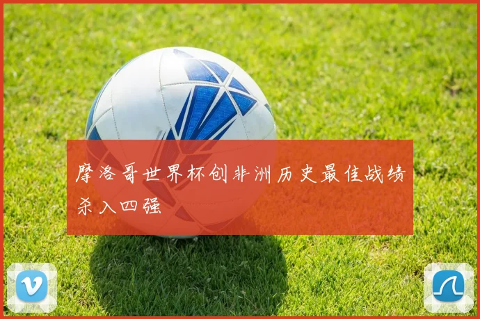 摩洛哥世界杯创非洲历史最佳战绩杀入四强