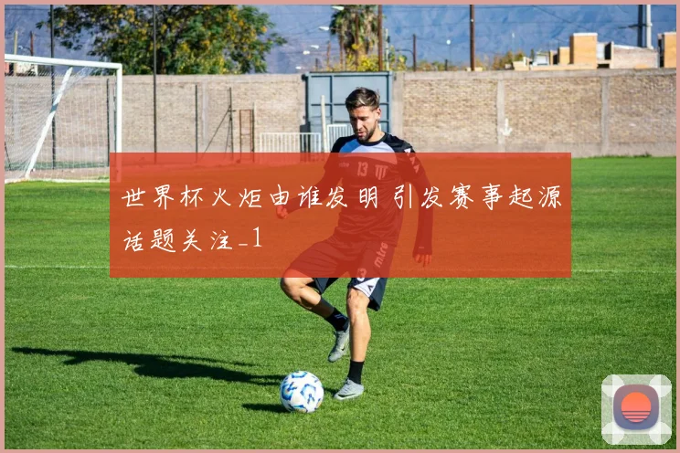 世界杯火炬由谁发明 引发赛事起源话题关注_1