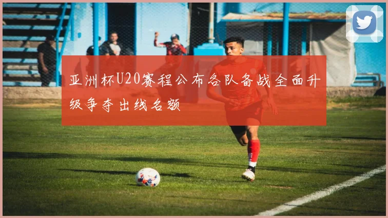 亚洲杯U20赛程公布各队备战全面升级争夺出线名额