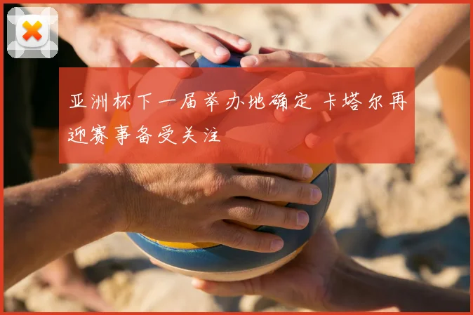 亚洲杯下一届举办地确定 卡塔尔再迎赛事备受关注