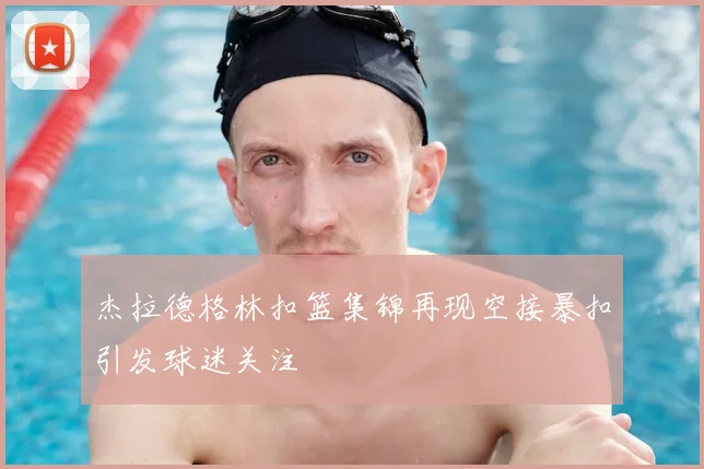 杰拉德格林扣篮集锦再现空接暴扣引发球迷关注
