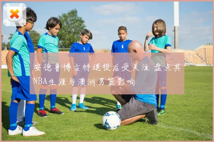 安德鲁博古特退役后受关注 盘点其NBA生涯与澳洲男篮影响