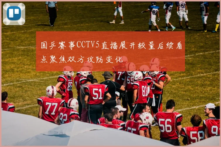 国乒赛事CCTV5直播展开较量后续看点聚焦双方攻防变化