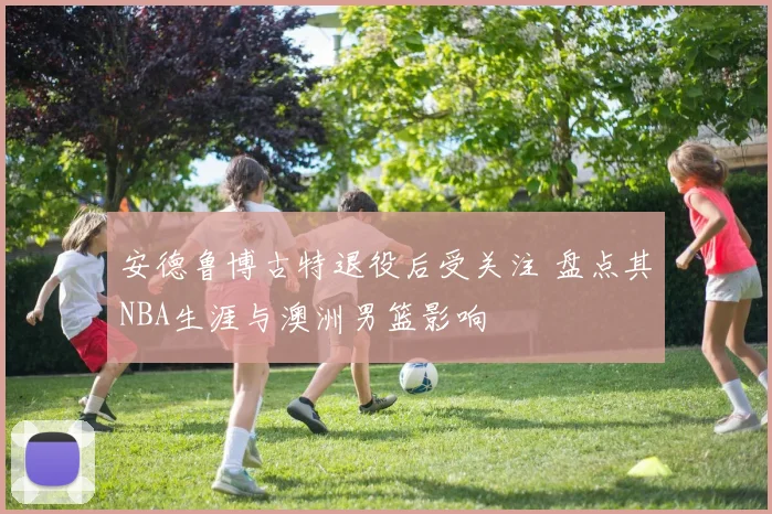 安德鲁博古特退役后受关注 盘点其NBA生涯与澳洲男篮影响