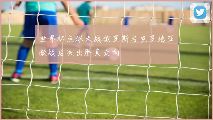 世界杯点球大战俄罗斯与克罗地亚激战后决出胜负走向