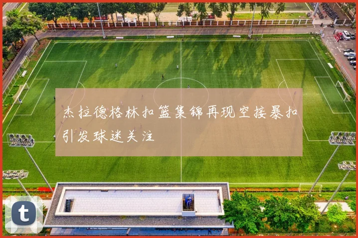 杰拉德格林扣篮集锦再现空接暴扣引发球迷关注