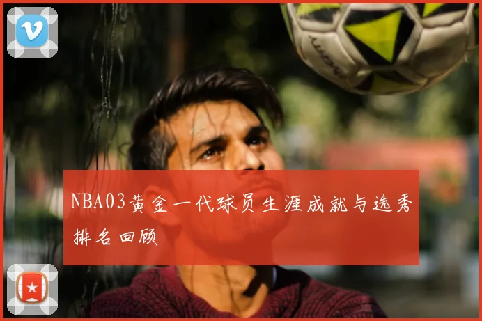 NBA03黄金一代球员生涯成就与选秀排名回顾