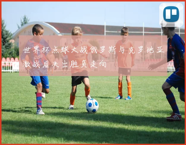 世界杯点球大战俄罗斯与克罗地亚激战后决出胜负走向