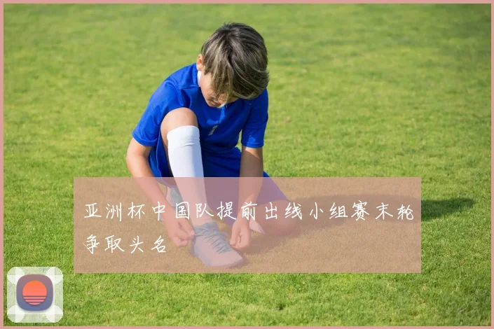 亚洲杯中国队提前出线小组赛末轮争取头名