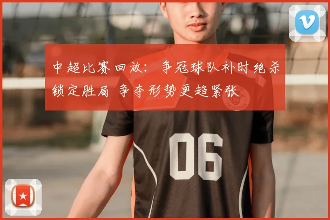 中超比赛回放:争冠球队补时绝杀锁定胜局 争夺形势更趋紧张