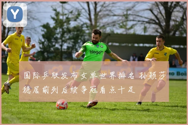 国际乒联发布女单世界排名 孙颖莎稳居前列后续争冠看点十足