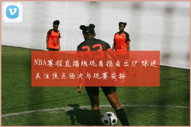 NBA赛程直播线观看指南出炉 球迷关注焦点场次与观赛安排