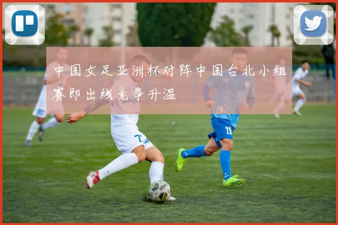 中国女足亚洲杯对阵中国台北小组赛即出线竞争升温