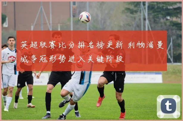 英超联赛比分排名榜更新 利物浦曼城争冠形势进入关键阶段