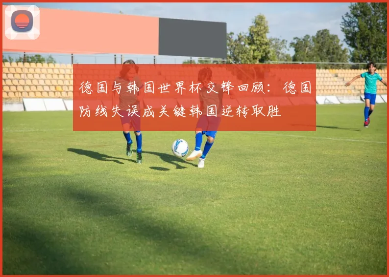 德国与韩国世界杯交锋回顾：德国防线失误成关键韩国逆转取胜