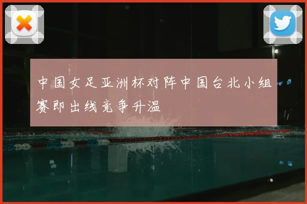 中国女足亚洲杯对阵中国台北小组赛即出线竞争升温