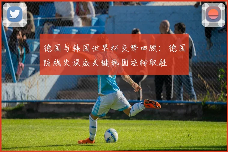 德国与韩国世界杯交锋回顾:德国防线失误成关键韩国逆转取胜