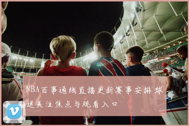 NBA百事通线直播更新赛事安排 球迷关注焦点与观看入口