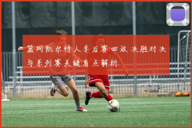篮网凯尔特人季后赛回放 决胜对决与系列赛关键看点解析