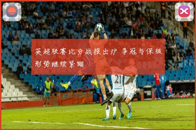 英超联赛比分战报出炉 争冠与保级形势继续紧绷
