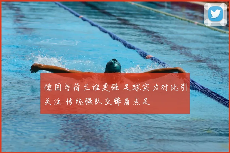 德国与荷兰谁更强 足球实力对比引关注 传统强队交锋看点足