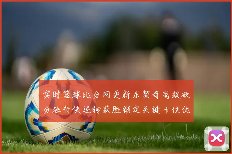 实时篮球比分网更新东契奇高效砍分独行侠逆转获胜锁定关键卡位优势