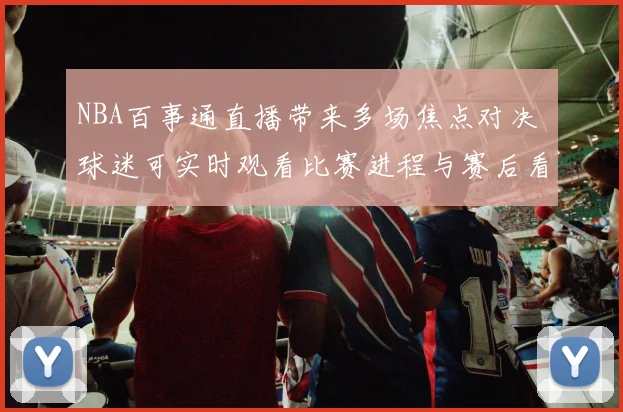 NBA百事通直播带来多场焦点对决 球迷可实时观看比赛进程与赛后看点