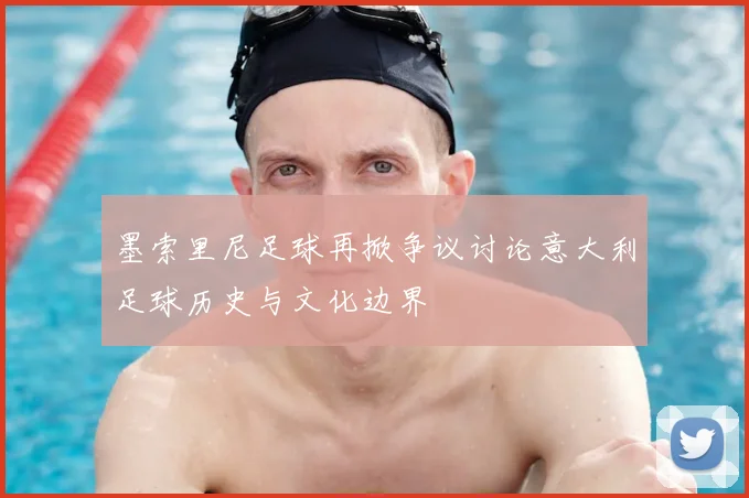 墨索里尼足球再掀争议讨论意大利足球历史与文化边界