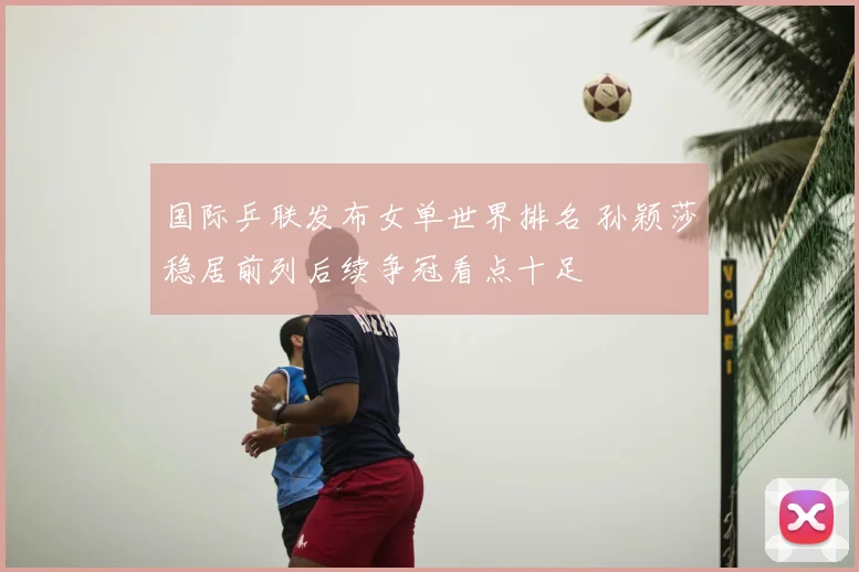 国际乒联发布女单世界排名 孙颖莎稳居前列后续争冠看点十足