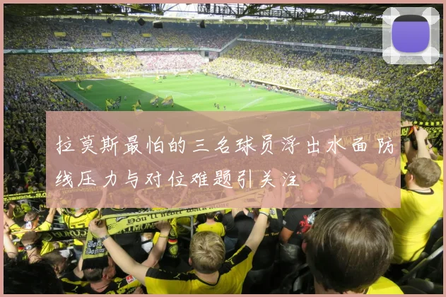 拉莫斯最怕的三名球员浮出水面 防线压力与对位难题引关注