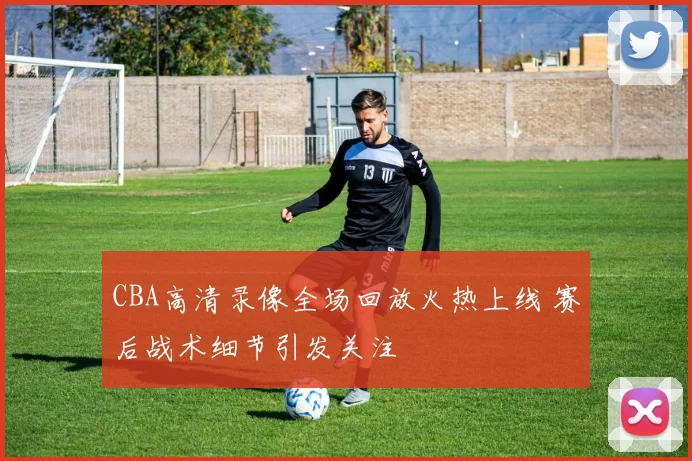 CBA高清录像全场回放火热上线 赛后战术细节引发关注