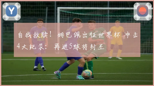 自我救赎!姆巴佩出征世界杯 冲击4大纪录:再进5球将封王