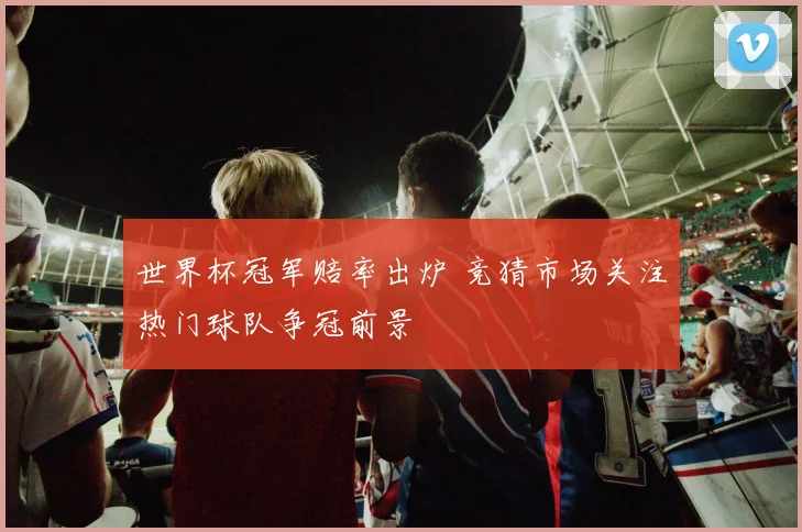 世界杯冠军赔率出炉 竞猜市场关注热门球队争冠前景