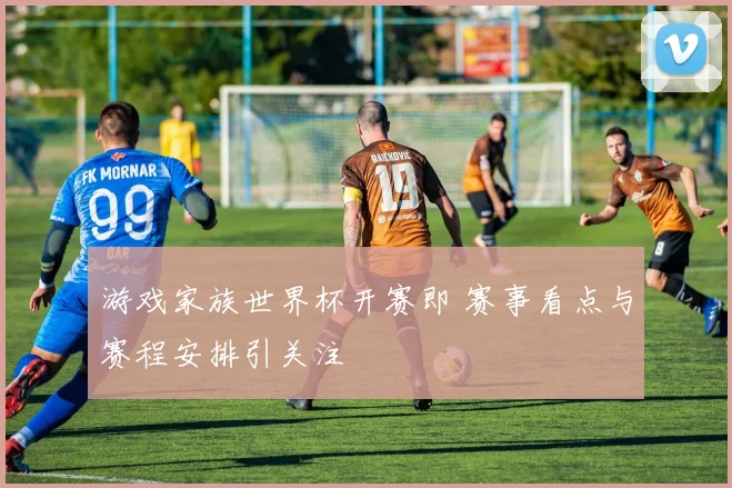 游戏家族世界杯开赛即 赛事看点与赛程安排引关注