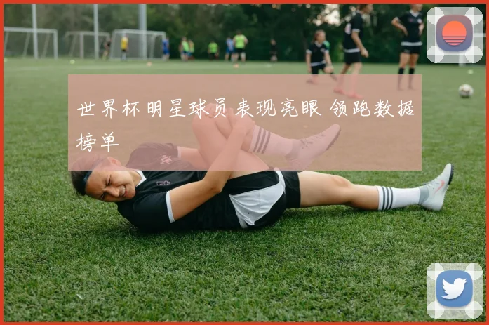 世界杯明星球员表现亮眼 领跑数据榜单