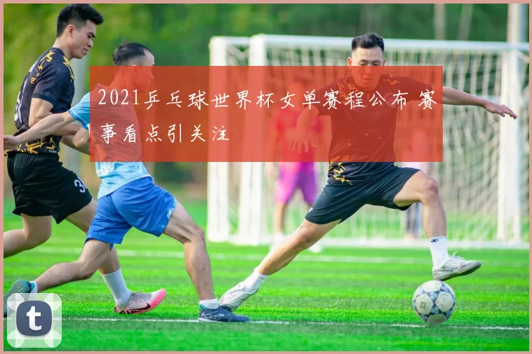 2021乒乓球世界杯女单赛程公布 赛事看点引关注