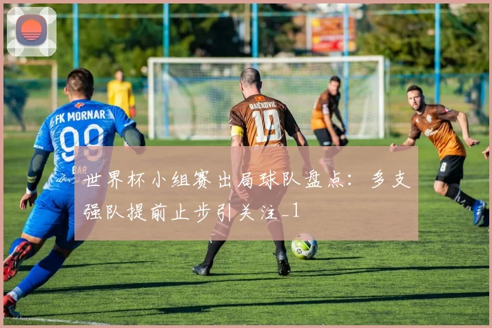 世界杯小组赛出局球队盘点:多支强队提前止步引关注_1