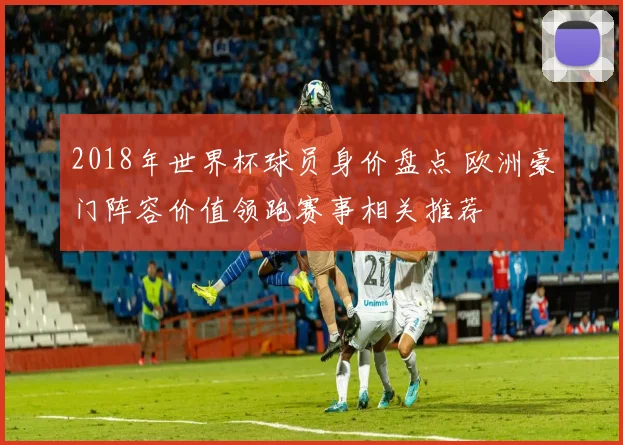 2018年世界杯球员身价盘点 欧洲豪门阵容价值领跑赛事相关推荐