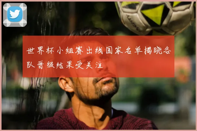 世界杯小组赛出线国家名单揭晓各队晋级结果受关注