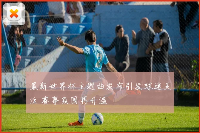 最新世界杯主题曲发布引发球迷关注 赛事氛围再升温